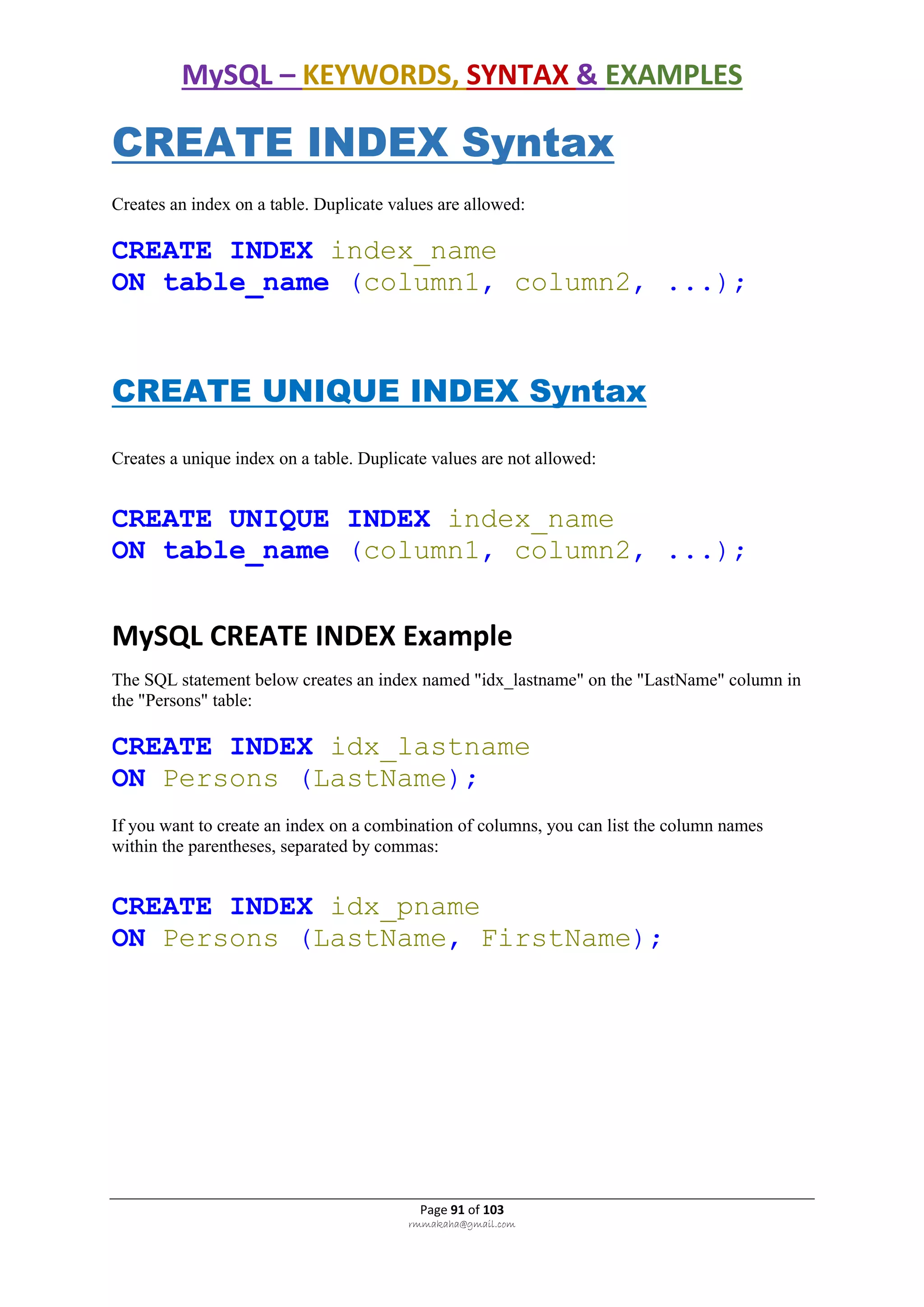 MySQL – KEYWORDS, SYNTAX & EXAMPLES
Page 91 of 103
rmmakaha@gmail.com
CREATE INDEX Syntax
Creates an index on a table. Duplicate values are allowed:
CREATE INDEX index_name
ON table_name (column1, column2, ...);
CREATE UNIQUE INDEX Syntax
Creates a unique index on a table. Duplicate values are not allowed:
CREATE UNIQUE INDEX index_name
ON table_name (column1, column2, ...);
MySQL CREATE INDEX Example
The SQL statement below creates an index named "idx_lastname" on the "LastName" column in
the "Persons" table:
CREATE INDEX idx_lastname
ON Persons (LastName);
If you want to create an index on a combination of columns, you can list the column names
within the parentheses, separated by commas:
CREATE INDEX idx_pname
ON Persons (LastName, FirstName);
 