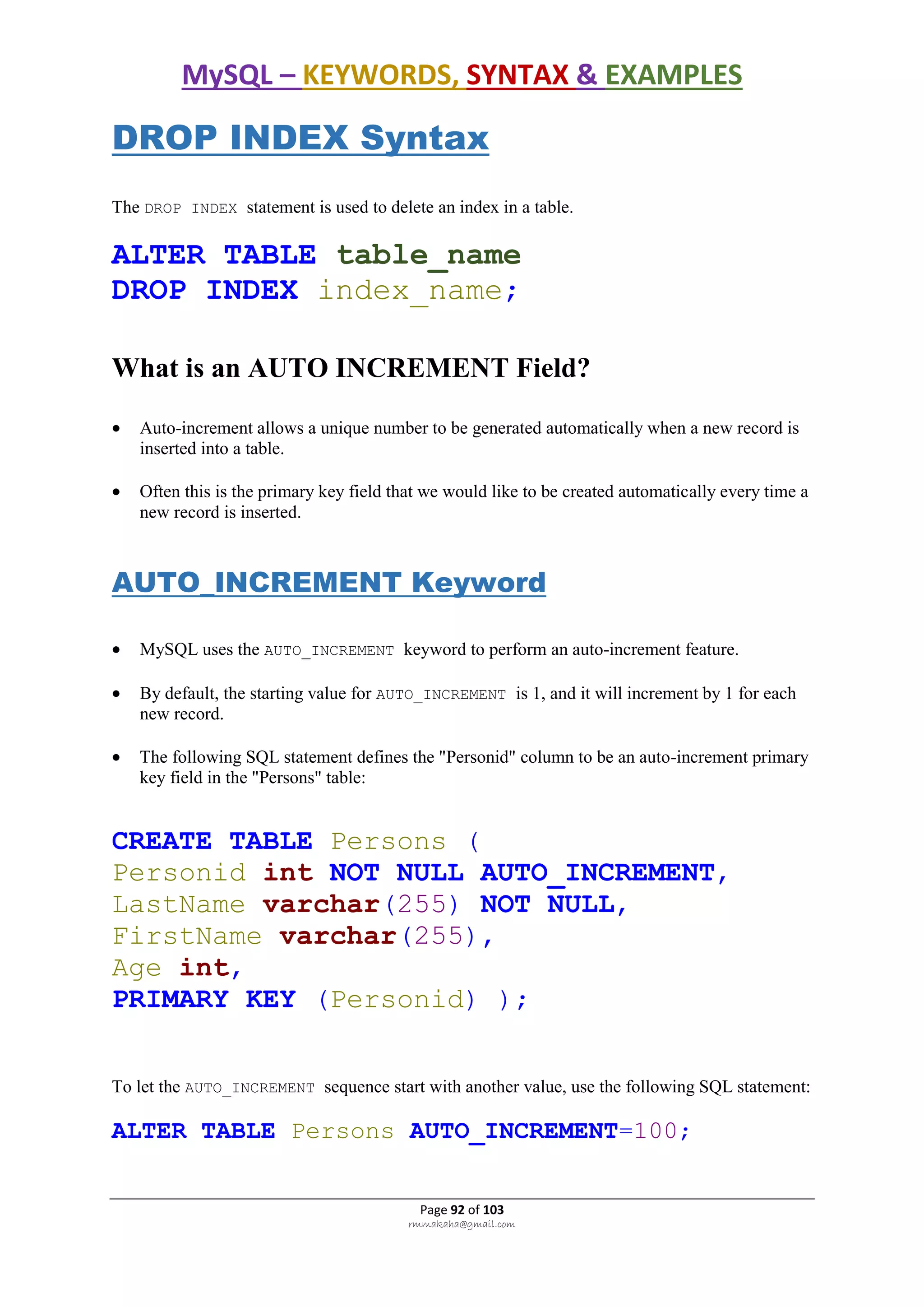 MySQL – KEYWORDS, SYNTAX & EXAMPLES
Page 92 of 103
rmmakaha@gmail.com
DROP INDEX Syntax
The DROP INDEX statement is used to delete an index in a table.
ALTER TABLE table_name
DROP INDEX index_name;
What is an AUTO INCREMENT Field?
 Auto-increment allows a unique number to be generated automatically when a new record is
inserted into a table.
 Often this is the primary key field that we would like to be created automatically every time a
new record is inserted.
AUTO_INCREMENT Keyword
 MySQL uses the AUTO_INCREMENT keyword to perform an auto-increment feature.
 By default, the starting value for AUTO_INCREMENT is 1, and it will increment by 1 for each
new record.
 The following SQL statement defines the "Personid" column to be an auto-increment primary
key field in the "Persons" table:
CREATE TABLE Persons (
Personid int NOT NULL AUTO_INCREMENT,
LastName varchar(255) NOT NULL,
FirstName varchar(255),
Age int,
PRIMARY KEY (Personid) );
To let the AUTO_INCREMENT sequence start with another value, use the following SQL statement:
ALTER TABLE Persons AUTO_INCREMENT=100;
 