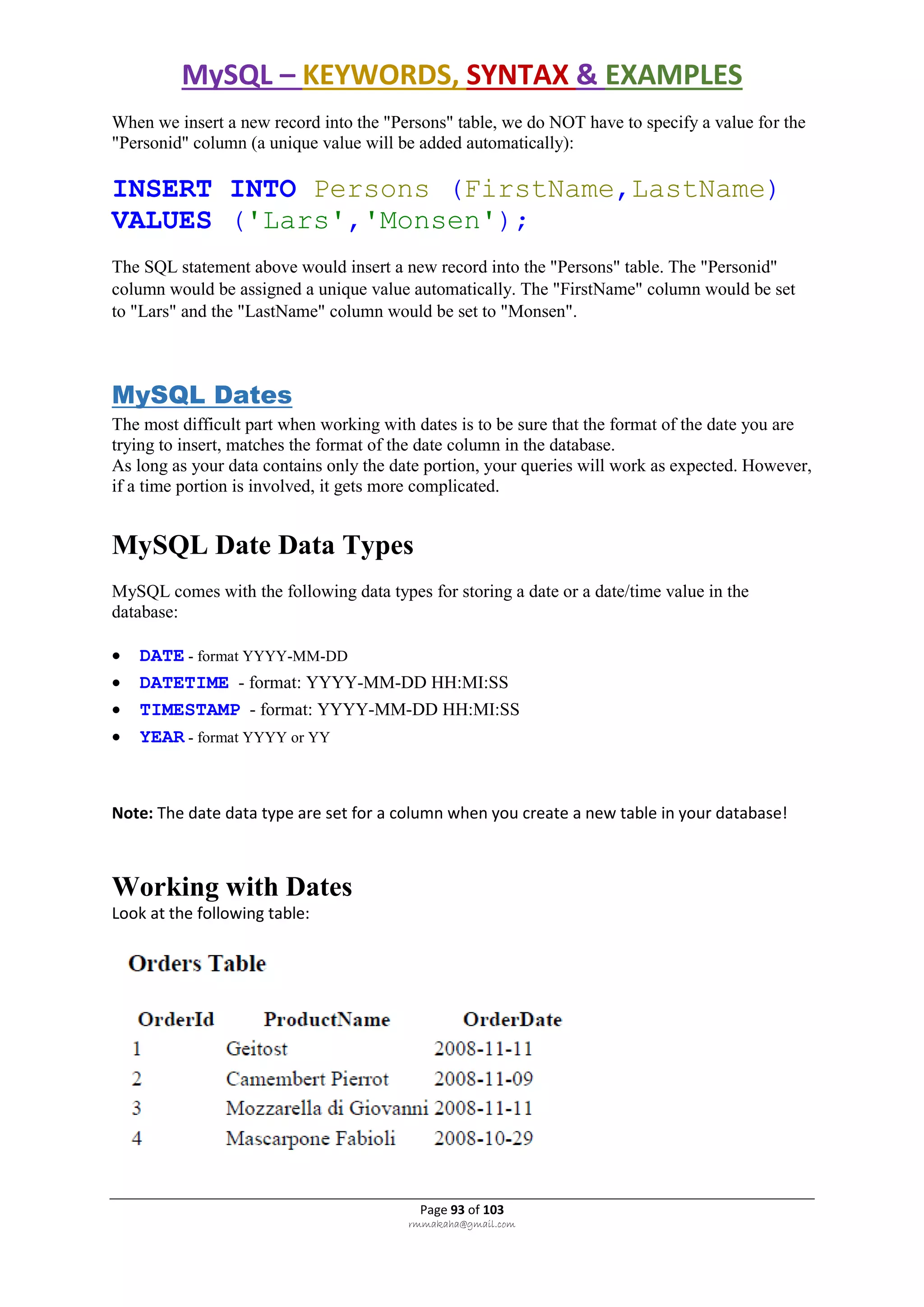 MySQL – KEYWORDS, SYNTAX & EXAMPLES
Page 93 of 103
rmmakaha@gmail.com
When we insert a new record into the "Persons" table, we do NOT have to specify a value for the
"Personid" column (a unique value will be added automatically):
INSERT INTO Persons (FirstName,LastName)
VALUES ('Lars','Monsen');
The SQL statement above would insert a new record into the "Persons" table. The "Personid"
column would be assigned a unique value automatically. The "FirstName" column would be set
to "Lars" and the "LastName" column would be set to "Monsen".
MySQL Dates
The most difficult part when working with dates is to be sure that the format of the date you are
trying to insert, matches the format of the date column in the database.
As long as your data contains only the date portion, your queries will work as expected. However,
if a time portion is involved, it gets more complicated.
MySQL Date Data Types
MySQL comes with the following data types for storing a date or a date/time value in the
database:
 DATE - format YYYY-MM-DD
 DATETIME - format: YYYY-MM-DD HH:MI:SS
 TIMESTAMP - format: YYYY-MM-DD HH:MI:SS
 YEAR - format YYYY or YY
Note: The date data type are set for a column when you create a new table in your database!
Working with Dates
Look at the following table:
 