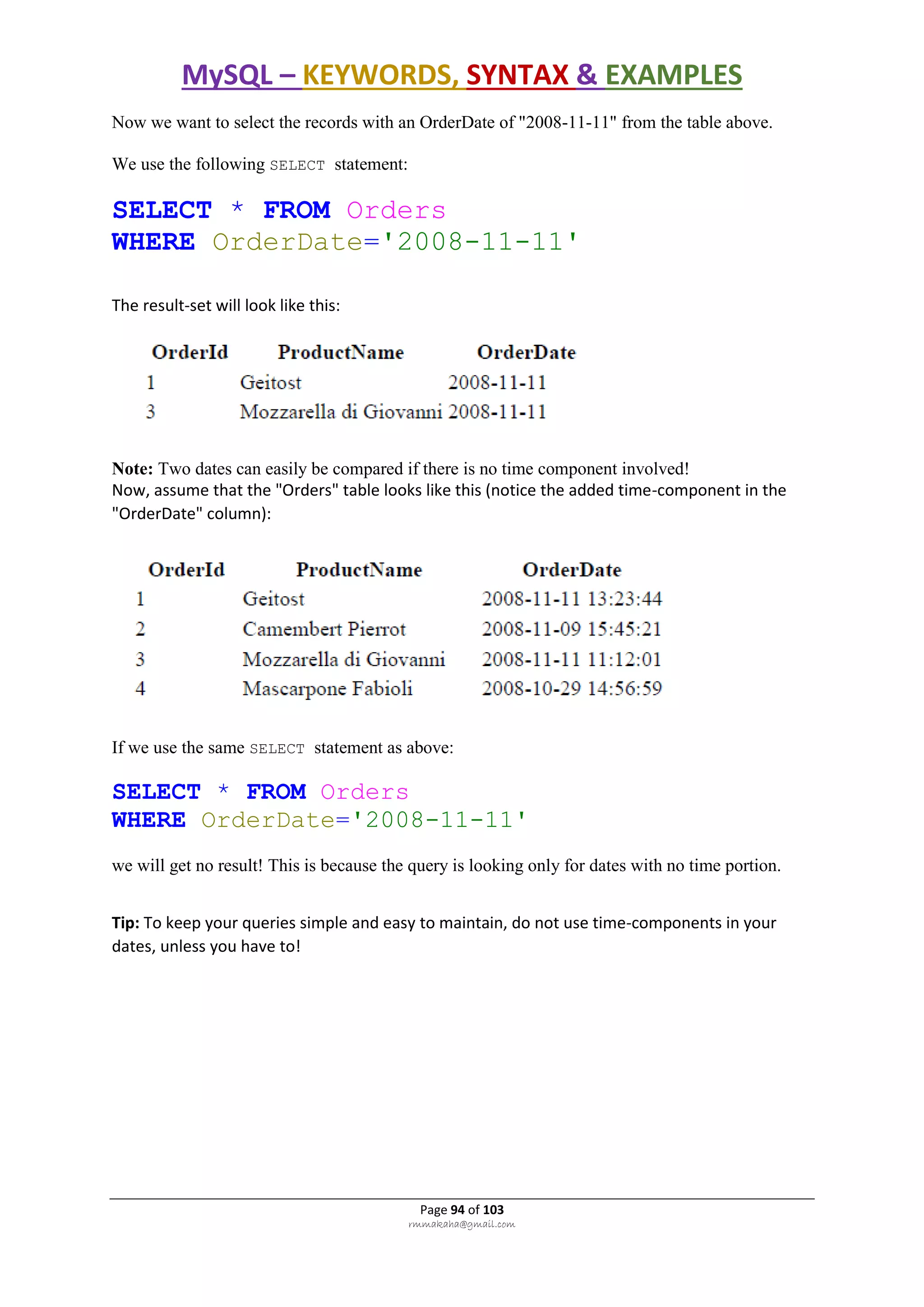 MySQL – KEYWORDS, SYNTAX & EXAMPLES
Page 94 of 103
rmmakaha@gmail.com
Now we want to select the records with an OrderDate of "2008-11-11" from the table above.
We use the following SELECT statement:
SELECT * FROM Orders
WHERE OrderDate='2008-11-11'
The result-set will look like this:
Note: Two dates can easily be compared if there is no time component involved!
Now, assume that the "Orders" table looks like this (notice the added time-component in the
"OrderDate" column):
If we use the same SELECT statement as above:
SELECT * FROM Orders
WHERE OrderDate='2008-11-11'
we will get no result! This is because the query is looking only for dates with no time portion.
Tip: To keep your queries simple and easy to maintain, do not use time-components in your
dates, unless you have to!
 