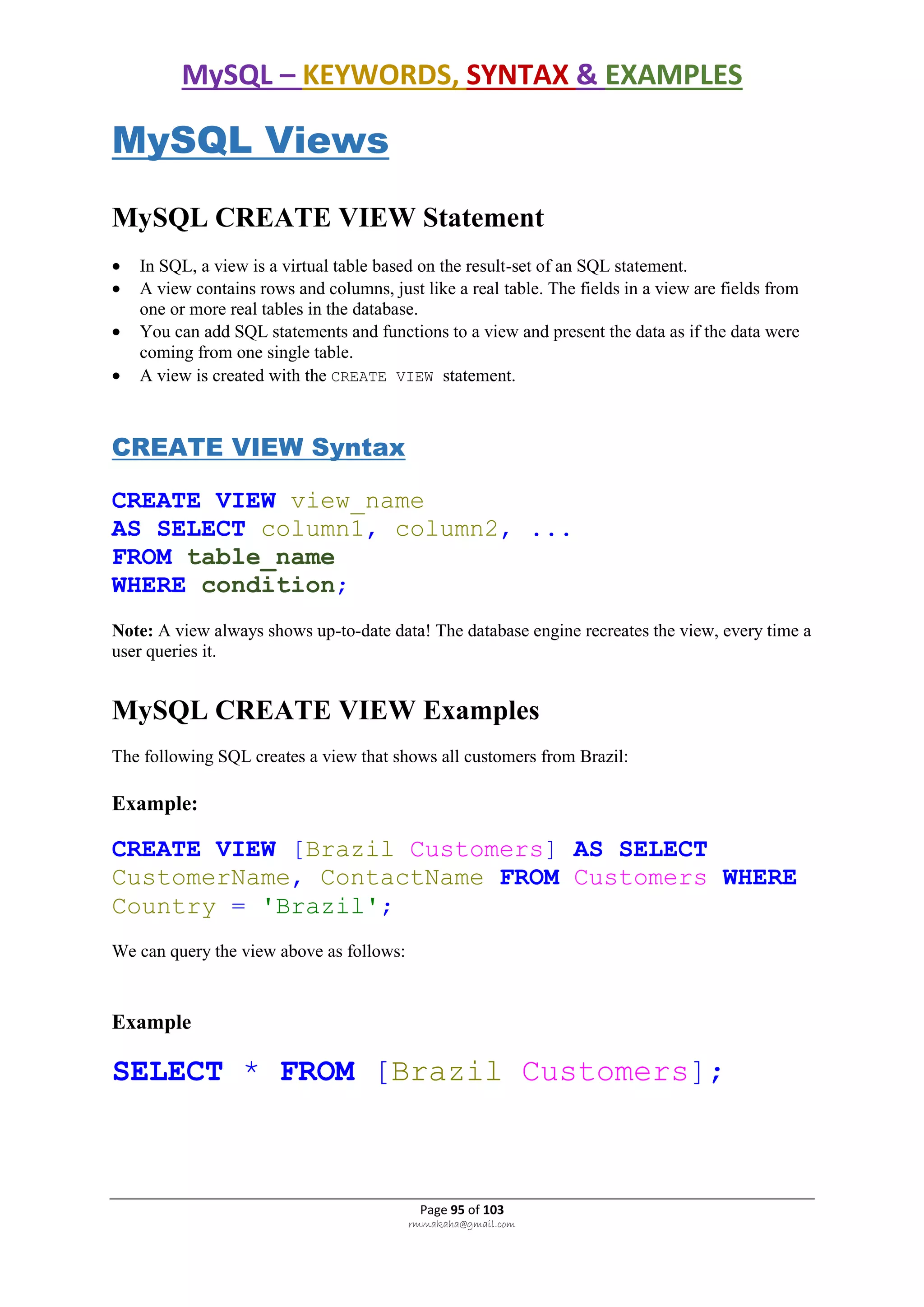 MySQL – KEYWORDS, SYNTAX & EXAMPLES
Page 95 of 103
rmmakaha@gmail.com
MySQL Views
MySQL CREATE VIEW Statement
 In SQL, a view is a virtual table based on the result-set of an SQL statement.
 A view contains rows and columns, just like a real table. The fields in a view are fields from
one or more real tables in the database.
 You can add SQL statements and functions to a view and present the data as if the data were
coming from one single table.
 A view is created with the CREATE VIEW statement.
CREATE VIEW Syntax
CREATE VIEW view_name
AS SELECT column1, column2, ...
FROM table_name
WHERE condition;
Note: A view always shows up-to-date data! The database engine recreates the view, every time a
user queries it.
MySQL CREATE VIEW Examples
The following SQL creates a view that shows all customers from Brazil:
Example:
CREATE VIEW [Brazil Customers] AS SELECT
CustomerName, ContactName FROM Customers WHERE
Country = 'Brazil';
We can query the view above as follows:
Example
SELECT * FROM [Brazil Customers];
 