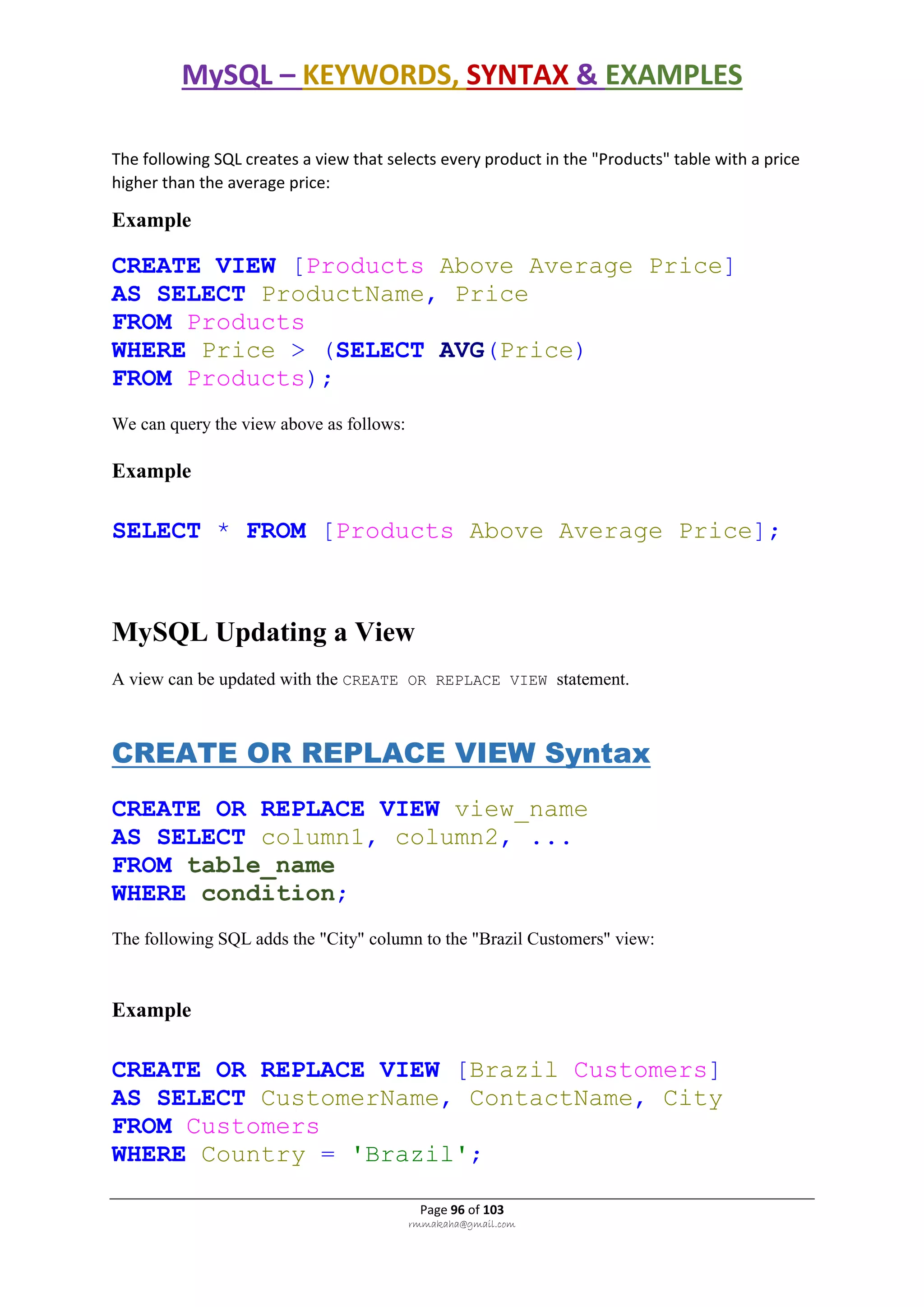MySQL – KEYWORDS, SYNTAX & EXAMPLES
Page 96 of 103
rmmakaha@gmail.com
The following SQL creates a view that selects every product in the "Products" table with a price
higher than the average price:
Example
CREATE VIEW [Products Above Average Price]
AS SELECT ProductName, Price
FROM Products
WHERE Price > (SELECT AVG(Price)
FROM Products);
We can query the view above as follows:
Example
SELECT * FROM [Products Above Average Price];
MySQL Updating a View
A view can be updated with the CREATE OR REPLACE VIEW statement.
CREATE OR REPLACE VIEW Syntax
CREATE OR REPLACE VIEW view_name
AS SELECT column1, column2, ...
FROM table_name
WHERE condition;
The following SQL adds the "City" column to the "Brazil Customers" view:
Example
CREATE OR REPLACE VIEW [Brazil Customers]
AS SELECT CustomerName, ContactName, City
FROM Customers
WHERE Country = 'Brazil';
 