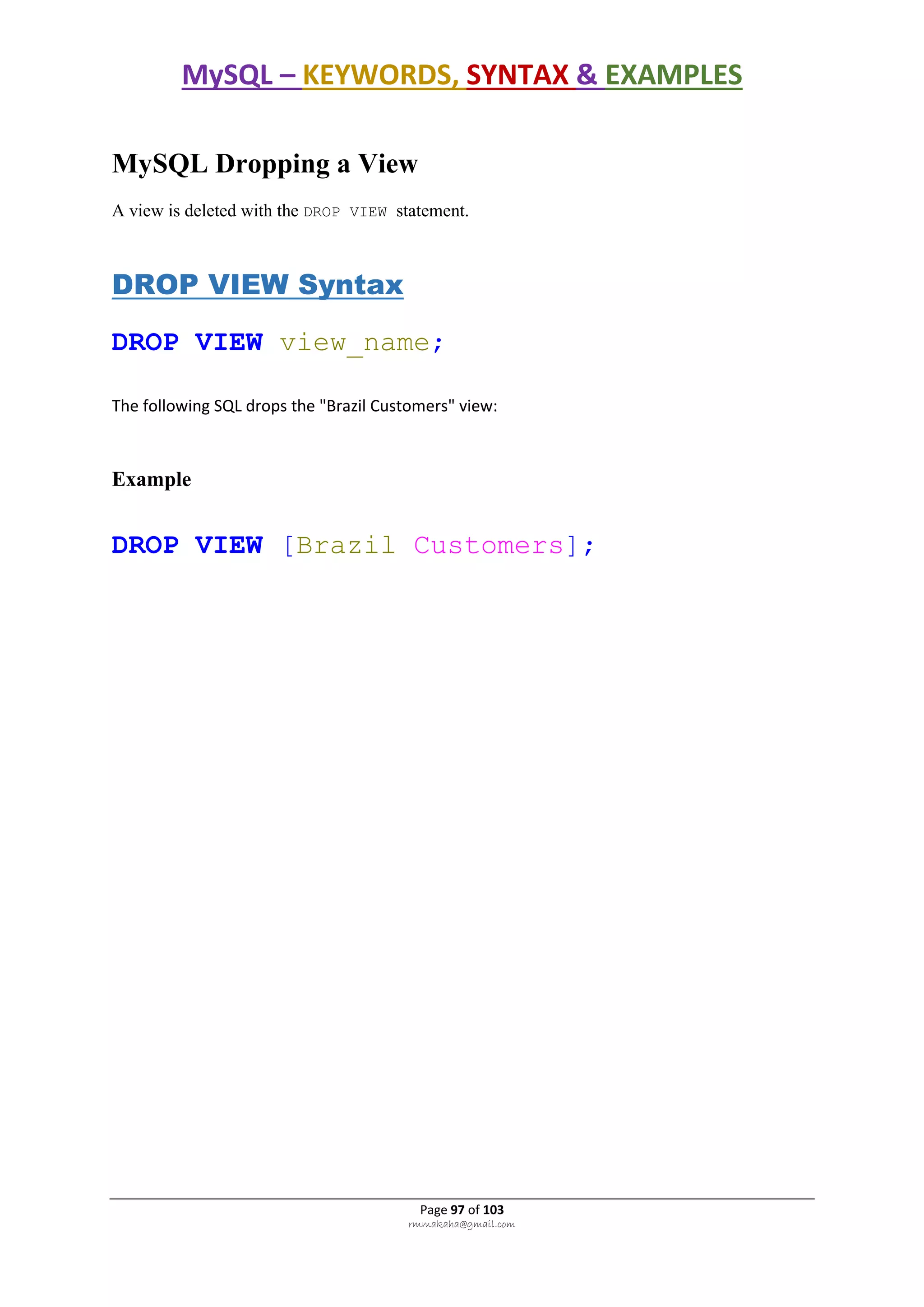 MySQL – KEYWORDS, SYNTAX & EXAMPLES
Page 97 of 103
rmmakaha@gmail.com
MySQL Dropping a View
A view is deleted with the DROP VIEW statement.
DROP VIEW Syntax
DROP VIEW view_name;
The following SQL drops the "Brazil Customers" view:
Example
DROP VIEW [Brazil Customers];
 