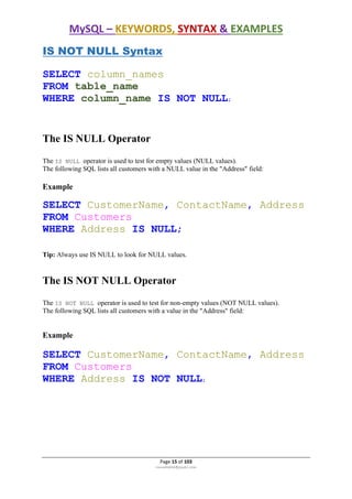 MySQL – KEYWORDS, SYNTAX & EXAMPLES
Page 15 of 103
rmmakaha@gmail.com
IS NOT NULL Syntax
SELECT column_names
FROM table_name
WHERE column_name IS NOT NULL;
The IS NULL Operator
The IS NULL operator is used to test for empty values (NULL values).
The following SQL lists all customers with a NULL value in the "Address" field:
Example
SELECT CustomerName, ContactName, Address
FROM Customers
WHERE Address IS NULL;
Tip: Always use IS NULL to look for NULL values.
The IS NOT NULL Operator
The IS NOT NULL operator is used to test for non-empty values (NOT NULL values).
The following SQL lists all customers with a value in the "Address" field:
Example
SELECT CustomerName, ContactName, Address
FROM Customers
WHERE Address IS NOT NULL;
 