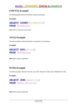 MySQL – KEYWORDS, SYNTAX & EXAMPLES
Page 19 of 103
rmmakaha@gmail.com
COUNT() Example
The following SQL statement finds the number of products:
Example
SELECT COUNT(ProductID)
FROM Products;
Note: NULL values are not counted.
AVG() Example
The following SQL statement finds the average price of all products:
Example
SELECT AVG(Price)
FROM Products;
Note: NULL values are ignored.
SUM() Example
The following SQL statement finds the sum of the "Quantity" fields in the "OrderDetails" table:
Example
SELECT SUM(Quantity)
FROM Order_Details;
Note: NULL values are ignored.
 