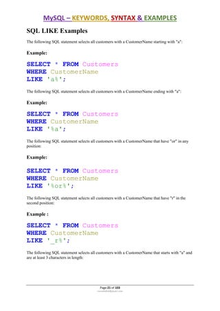 MySQL – KEYWORDS, SYNTAX & EXAMPLES
Page 21 of 103
rmmakaha@gmail.com
SQL LIKE Examples
The following SQL statement selects all customers with a CustomerName starting with "a":
Example:
SELECT * FROM Customers
WHERE CustomerName
LIKE 'a%';
The following SQL statement selects all customers with a CustomerName ending with "a":
Example:
SELECT * FROM Customers
WHERE CustomerName
LIKE '%a';
The following SQL statement selects all customers with a CustomerName that have "or" in any
position:
Example:
SELECT * FROM Customers
WHERE CustomerName
LIKE '%or%';
The following SQL statement selects all customers with a CustomerName that have "r" in the
second position:
Example :
SELECT * FROM Customers
WHERE CustomerName
LIKE '_r%';
The following SQL statement selects all customers with a CustomerName that starts with "a" and
are at least 3 characters in length:
 