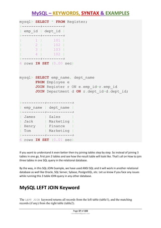MySQL – KEYWORDS, SYNTAX & EXAMPLES
Page 37 of 103
rmmakaha@gmail.com
mysql> SELECT * FROM Register;
+--------+---------+
| emp_id | dept_id |
+--------+---------+
| 1 | 101 |
| 2 | 102 |
| 3 | 103 |
| 4 | 102 |
+--------+---------+
4 rows IN SET (0.00 sec)
mysql> SELECT emp_name, dept_name
FROM Employee e
JOIN Register r ON e.emp_id=r.emp_id
JOIN Department d ON r.dept_id=d.dept_id;
+----------+-----------+
| emp_name | dept_name |
+----------+-----------+
| James | Sales |
| Jack | Marketing |
| Henry | Finance |
| Tom | Marketing |
+----------+-----------+
4 rows IN SET (0.01 sec)
If you want to understand it even better then try joining tables step by step. So instead of joining 3
tables in one go, first join 2 tables and see how the result table will look like. That’s all on How to join
three tables in one SQL query in the relational database.
By the way, in this SQL JOIN Example, we have used ANSI SQL and it will work in another relational
database as well like Oracle, SQL Server, Sybase, PostgreSQL, etc. Let us know if you face any issues
while running this 3 table JOIN query in any other database.
MySQL LEFT JOIN Keyword
The LEFT JOIN keyword returns all records from the left table (table1), and the matching
records (if any) from the right table (table2).
 