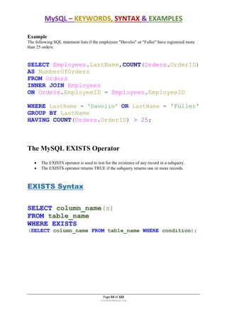 MySQL – KEYWORDS, SYNTAX & EXAMPLES
Page 54 of 103
rmmakaha@gmail.com
Example
The following SQL statement lists if the employees "Davolio" or "Fuller" have registered more
than 25 orders:
SELECT Employees.LastName,COUNT(Orders.OrderID)
AS NumberOfOrders
FROM Orders
INNER JOIN Employees
ON Orders.EmployeeID = Employees.EmployeeID
WHERE LastName = 'Davolio' OR LastName = 'Fuller'
GROUP BY LastName
HAVING COUNT(Orders.OrderID) > 25;
The MySQL EXISTS Operator
 The EXISTS operator is used to test for the existence of any record in a subquery.
 The EXISTS operator returns TRUE if the subquery returns one or more records.
EXISTS Syntax
SELECT column_name(s)
FROM table_name
WHERE EXISTS
(SELECT column_name FROM table_name WHERE condition);
 