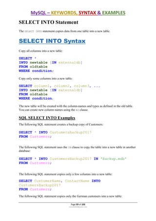 MySQL – KEYWORDS, SYNTAX & EXAMPLES
Page 59 of 103
rmmakaha@gmail.com
SELECT INTO Statement
The SELECT INTO statement copies data from one table into a new table.
SELECT INTO Syntax
Copy all columns into a new table:
SELECT *
INTO newtable [IN externaldb]
FROM oldtable
WHERE condition;
Copy only some columns into a new table:
SELECT column1, column2, column3, ...
INTO newtable [IN externaldb]
FROM oldtable
WHERE condition;
The new table will be created with the column-names and types as defined in the old table.
You can create new column names using the AS clause.
SQL SELECT INTO Examples
The following SQL statement creates a backup copy of Customers:
SELECT * INTO CustomersBackup2017
FROM Customers;
The following SQL statement uses the IN clause to copy the table into a new table in another
database:
SELECT * INTO CustomersBackup2017 IN 'Backup.mdb'
FROM Customers;
The following SQL statement copies only a few columns into a new table:
SELECT CustomerName, ContactName INTO
CustomersBackup2017
FROM Customers;
The following SQL statement copies only the German customers into a new table:
 