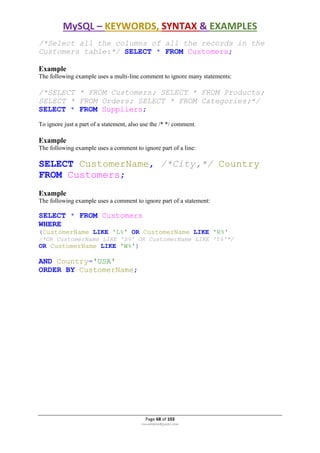 MySQL – KEYWORDS, SYNTAX & EXAMPLES
Page 68 of 103
rmmakaha@gmail.com
/*Select all the columns of all the records in the
Customers table:*/ SELECT * FROM Customers;
Example
The following example uses a multi-line comment to ignore many statements:
/*SELECT * FROM Customers; SELECT * FROM Products;
SELECT * FROM Orders; SELECT * FROM Categories;*/
SELECT * FROM Suppliers;
To ignore just a part of a statement, also use the /* */ comment.
Example
The following example uses a comment to ignore part of a line:
SELECT CustomerName, /*City,*/ Country
FROM Customers;
Example
The following example uses a comment to ignore part of a statement:
SELECT * FROM Customers
WHERE
(CustomerName LIKE 'L%' OR CustomerName LIKE 'R%'
/*OR CustomerName LIKE 'S%' OR CustomerName LIKE 'T%'*/
OR CustomerName LIKE 'W%')
AND Country='USA'
ORDER BY CustomerName;
 
