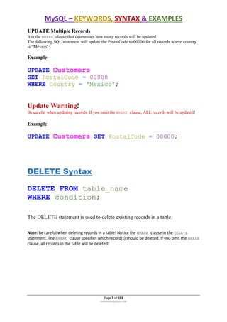 MySQL – KEYWORDS, SYNTAX & EXAMPLES
Page 7 of 103
rmmakaha@gmail.com
UPDATE Multiple Records
It is the WHERE clause that determines how many records will be updated.
The following SQL statement will update the PostalCode to 00000 for all records where country
is "Mexico":
Example
UPDATE Customers
SET PostalCode = 00000
WHERE Country = 'Mexico';
Update Warning!
Be careful when updating records. If you omit the WHERE clause, ALL records will be updated!
Example
UPDATE Customers SET PostalCode = 00000;
DELETE Syntax
DELETE FROM table_name
WHERE condition;
The DELETE statement is used to delete existing records in a table.
Note: Be careful when deleting records in a table! Notice the WHERE clause in the DELETE
statement. The WHERE clause specifies which record(s) should be deleted. If you omit the WHERE
clause, all records in the table will be deleted!
 