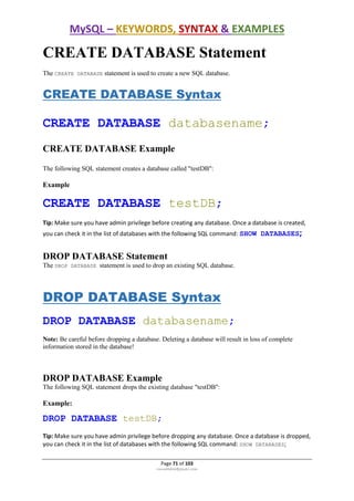 MySQL – KEYWORDS, SYNTAX & EXAMPLES
Page 71 of 103
rmmakaha@gmail.com
CREATE DATABASE Statement
The CREATE DATABASE statement is used to create a new SQL database.
CREATE DATABASE Syntax
CREATE DATABASE databasename;
CREATE DATABASE Example
The following SQL statement creates a database called "testDB":
Example
CREATE DATABASE testDB;
Tip: Make sure you have admin privilege before creating any database. Once a database is created,
you can check it in the list of databases with the following SQL command: SHOW DATABASES;
DROP DATABASE Statement
The DROP DATABASE statement is used to drop an existing SQL database.
DROP DATABASE Syntax
DROP DATABASE databasename;
Note: Be careful before dropping a database. Deleting a database will result in loss of complete
information stored in the database!
DROP DATABASE Example
The following SQL statement drops the existing database "testDB":
Example:
DROP DATABASE testDB;
Tip: Make sure you have admin privilege before dropping any database. Once a database is dropped,
you can check it in the list of databases with the following SQL command: SHOW DATABASES;
 