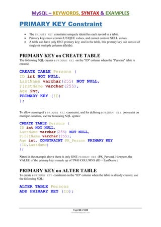 MySQL – KEYWORDS, SYNTAX & EXAMPLES
Page 82 of 103
rmmakaha@gmail.com
PRIMARY KEY Constraint
 The PRIMARY KEY constraint uniquely identifies each record in a table.
 Primary keys must contain UNIQUE values, and cannot contain NULL values.
 A table can have only ONE primary key; and in the table, this primary key can consist of
single or multiple columns (fields).
PRIMARY KEY on CREATE TABLE
The following SQL creates a PRIMARY KEY on the "ID" column when the "Persons" table is
created:
CREATE TABLE Persons (
ID int NOT NULL,
LastName varchar(255) NOT NULL,
FirstName varchar(255),
Age int,
PRIMARY KEY (ID)
);
To allow naming of a PRIMARY KEY constraint, and for defining a PRIMARY KEY constraint on
multiple columns, use the following SQL syntax:
CREATE TABLE Persons (
ID int NOT NULL,
LastName varchar(255) NOT NULL,
FirstName varchar(255),
Age int, CONSTRAINT PK_Person PRIMARY KEY
(ID,LastName)
);
Note: In the example above there is only ONE PRIMARY KEY (PK_Person). However, the
VALUE of the primary key is made up of TWO COLUMNS (ID + LastName).
PRIMARY KEY on ALTER TABLE
To create a PRIMARY KEY constraint on the "ID" column when the table is already created, use
the following SQL:
ALTER TABLE Persons
ADD PRIMARY KEY (ID);
 