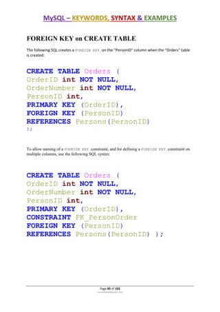 MySQL – KEYWORDS, SYNTAX & EXAMPLES
Page 85 of 103
rmmakaha@gmail.com
FOREIGN KEY on CREATE TABLE
The following SQL creates a FOREIGN KEY on the "PersonID" column when the "Orders" table
is created:
CREATE TABLE Orders (
OrderID int NOT NULL,
OrderNumber int NOT NULL,
PersonID int,
PRIMARY KEY (OrderID),
FOREIGN KEY (PersonID)
REFERENCES Persons(PersonID)
);
To allow naming of a FOREIGN KEY constraint, and for defining a FOREIGN KEY constraint on
multiple columns, use the following SQL syntax:
CREATE TABLE Orders (
OrderID int NOT NULL,
OrderNumber int NOT NULL,
PersonID int,
PRIMARY KEY (OrderID),
CONSTRAINT FK_PersonOrder
FOREIGN KEY (PersonID)
REFERENCES Persons(PersonID) );
 