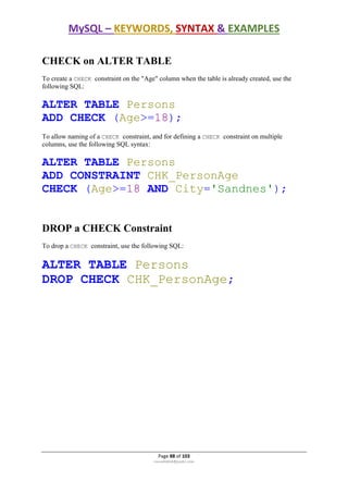 MySQL – KEYWORDS, SYNTAX & EXAMPLES
Page 88 of 103
rmmakaha@gmail.com
CHECK on ALTER TABLE
To create a CHECK constraint on the "Age" column when the table is already created, use the
following SQL:
ALTER TABLE Persons
ADD CHECK (Age>=18);
To allow naming of a CHECK constraint, and for defining a CHECK constraint on multiple
columns, use the following SQL syntax:
ALTER TABLE Persons
ADD CONSTRAINT CHK_PersonAge
CHECK (Age>=18 AND City='Sandnes');
DROP a CHECK Constraint
To drop a CHECK constraint, use the following SQL:
ALTER TABLE Persons
DROP CHECK CHK_PersonAge;
 