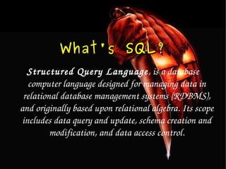 What's SQL ? Structured Query Language , is a database computer language designed for managing data in relational database management systems (RDBMS), and originally based upon relational algebra. Its scope includes data query and update, schema creation and modification, and data access control. 