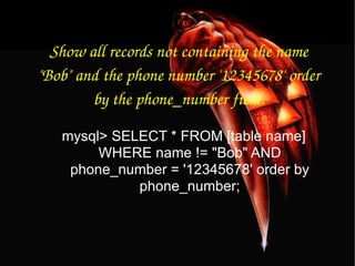 Show all records not containing the name "Bob" and the phone number '12345678' order by the phone_number field. mysql> SELECT * FROM [table name] WHERE name != "Bob" AND phone_number = '12345678' order by phone_number; 