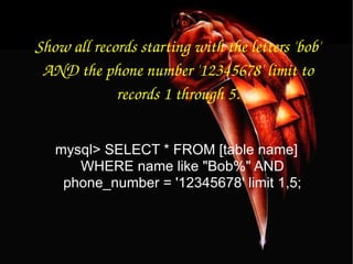 Show all records starting with the letters 'bob' AND the phone number '12345678' limit to records 1 through 5. mysql> SELECT * FROM [table name] WHERE name like "Bob%" AND phone_number = '12345678' limit 1,5; 