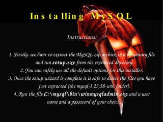 Installing MySQL Instructions: 1. Firstly, we have to extract the MySQL zip archive to a temporary file and run  setup.exe  from the extracted directory. 2. You can safely use all the default options for this installer. 3. Once the setup wizard is complete it is safe to delete the files you have just extracted (the mysql-3.23.58-win folder). 4. Run the file  C:\mysql\bin\winmysqladmin.exe  and a user name and a password of your choice.  
