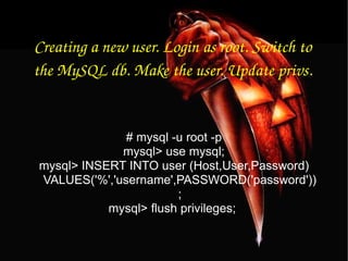 Creating a new user. Login as root. Switch to the MySQL db. Make the user. Update privs. # mysql -u root -p mysql> use mysql; mysql> INSERT INTO user (Host,User,Password) VALUES('%','username',PASSWORD('password')); mysql> flush privileges;  