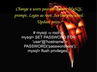 Change a users password from MySQL prompt. Login as root. Set the password. Update privs. # mysql -u root -p mysql> SET PASSWORD FOR 'user'@'hostname' = PASSWORD('passwordhere'); mysql> flush privileges;  