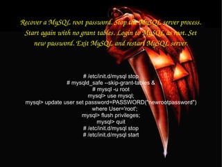 Recover a MySQL root password. Stop the MySQL server process. Start again with no grant tables. Login to MySQL as root. Set new password. Exit MySQL and restart MySQL server. # /etc/init.d/mysql stop # mysqld_safe --skip-grant-tables & # mysql -u root mysql> use mysql; mysql> update user set password=PASSWORD("newrootpassword") where User='root'; mysql> flush privileges; mysql> quit # /etc/init.d/mysql stop # /etc/init.d/mysql start 