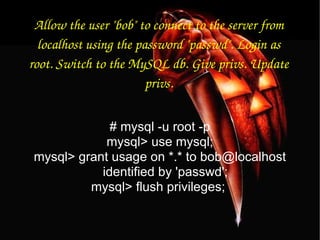 Allow the user "bob" to connect to the server from localhost using the password "passwd". Login as root. Switch to the MySQL db. Give privs. Update privs. # mysql -u root -p mysql> use mysql; mysql> grant usage on *.* to bob@localhost identified by 'passwd'; mysql> flush privileges;  