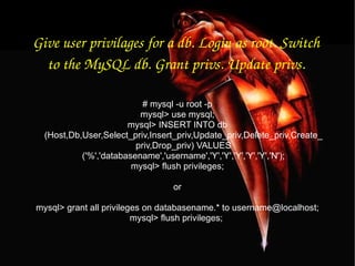 Give user privilages for a db. Login as root. Switch to the MySQL db. Grant privs. Update privs. # mysql -u root -p mysql> use mysql; mysql> INSERT INTO db (Host,Db,User,Select_priv,Insert_priv,Update_priv,Delete_priv,Create_priv,Drop_priv) VALUES ('%','databasename','username','Y','Y','Y','Y','Y','N'); mysql> flush privileges; or mysql> grant all privileges on databasename.* to username@localhost; mysql> flush privileges;  