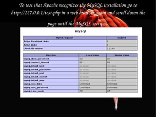 To test that Apache recognizes the MySQL installation go to http://127.0.0.1/test.php in a web browser again and scroll down the page until the MySQL section.   If “MySQL Support” is marked as enabled, you have successfully installed MySQL and should now have a complete working Apache, MySQL, PHP environment. 