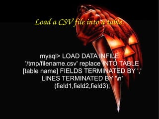 Load a CSV file into a table. mysql> LOAD DATA INFILE '/tmp/filename.csv' replace INTO TABLE [table name] FIELDS TERMINATED BY ',' LINES TERMINATED BY '\n' (field1,field2,field3); 