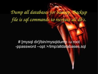 Dump all databases for backup. Backup file is sql commands to recreate all db's. # [mysql dir]/bin/mysqldump -u root -ppassword --opt >/tmp/alldatabases.sql 