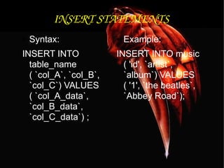 INSERT STATEMENTS Syntax: INSERT INTO table_name ( `col_A`, `col_B`, `col_C`) VALUES ( `col_A_data`, `col_B_data`, `col_C_data`) ; Example: INSERT INTO music ( 'id', `artist`, `album`) VALUES ( '1', `the beatles`, `Abbey Road`); 