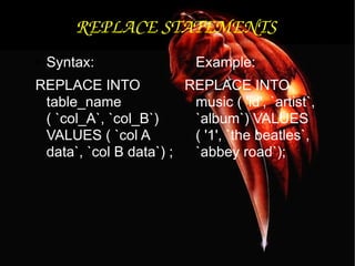 REPLACE STATEMENTS Syntax: REPLACE INTO table_name ( `col_A`, `col_B`) VALUES ( `col A data`, `col B data`) ;  Example: REPLACE INTO music ( 'id', `artist`, `album`) VALUES ( '1', `the beatles`, `abbey road`); 