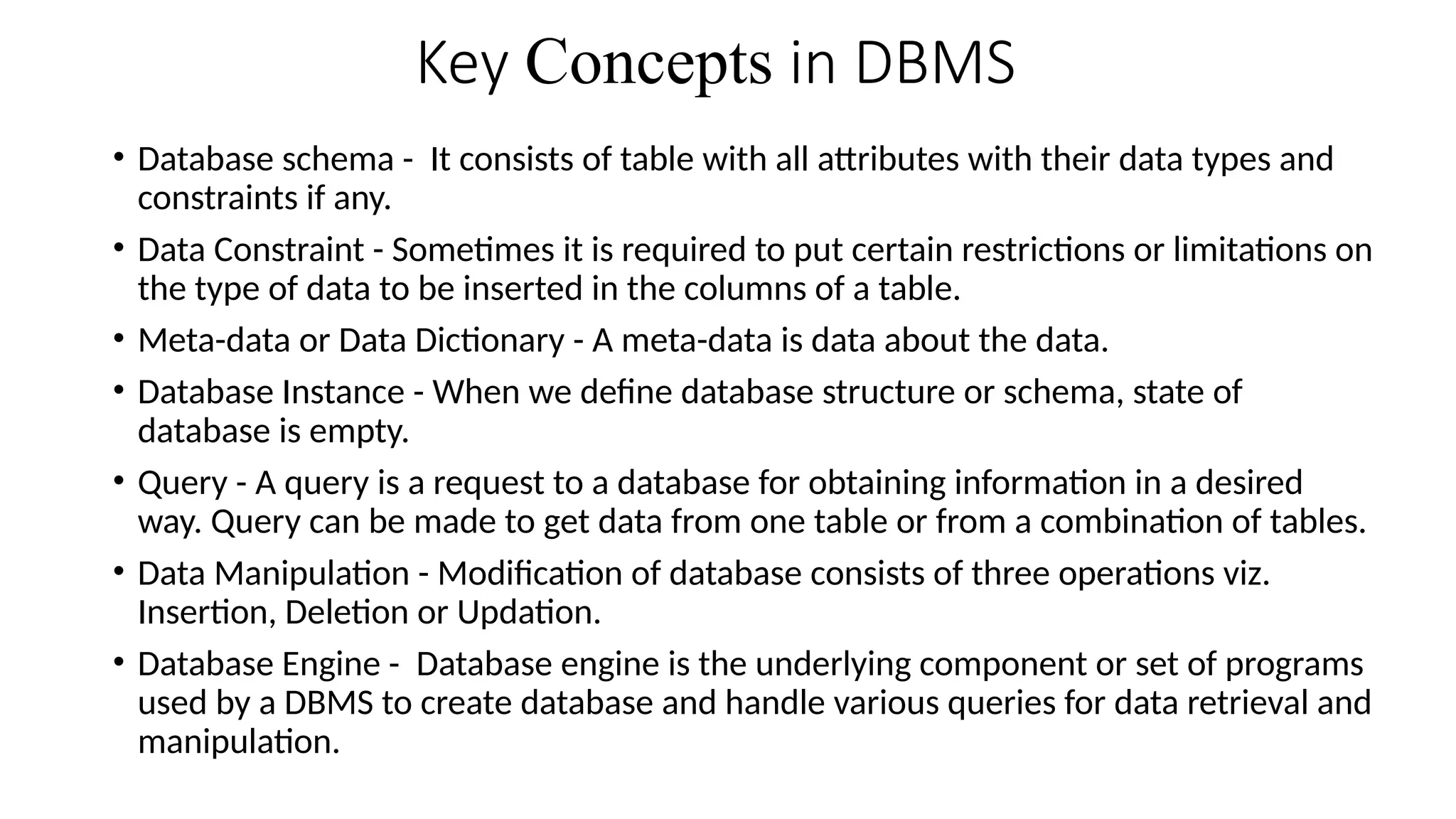 Key Concepts in DBMS
• Database schema - It consists of table with all attributes with their data types and
constraints if any.
• Data Constraint - Sometimes it is required to put certain restrictions or limitations on
the type of data to be inserted in the columns of a table.
• Meta-data or Data Dictionary - A meta-data is data about the data.
• Database Instance - When we define database structure or schema, state of
database is empty.
• Query - A query is a request to a database for obtaining information in a desired
way. Query can be made to get data from one table or from a combination of tables.
• Data Manipulation - Modification of database consists of three operations viz.
Insertion, Deletion or Updation.
• Database Engine - Database engine is the underlying component or set of programs
used by a DBMS to create database and handle various queries for data retrieval and
manipulation.
 