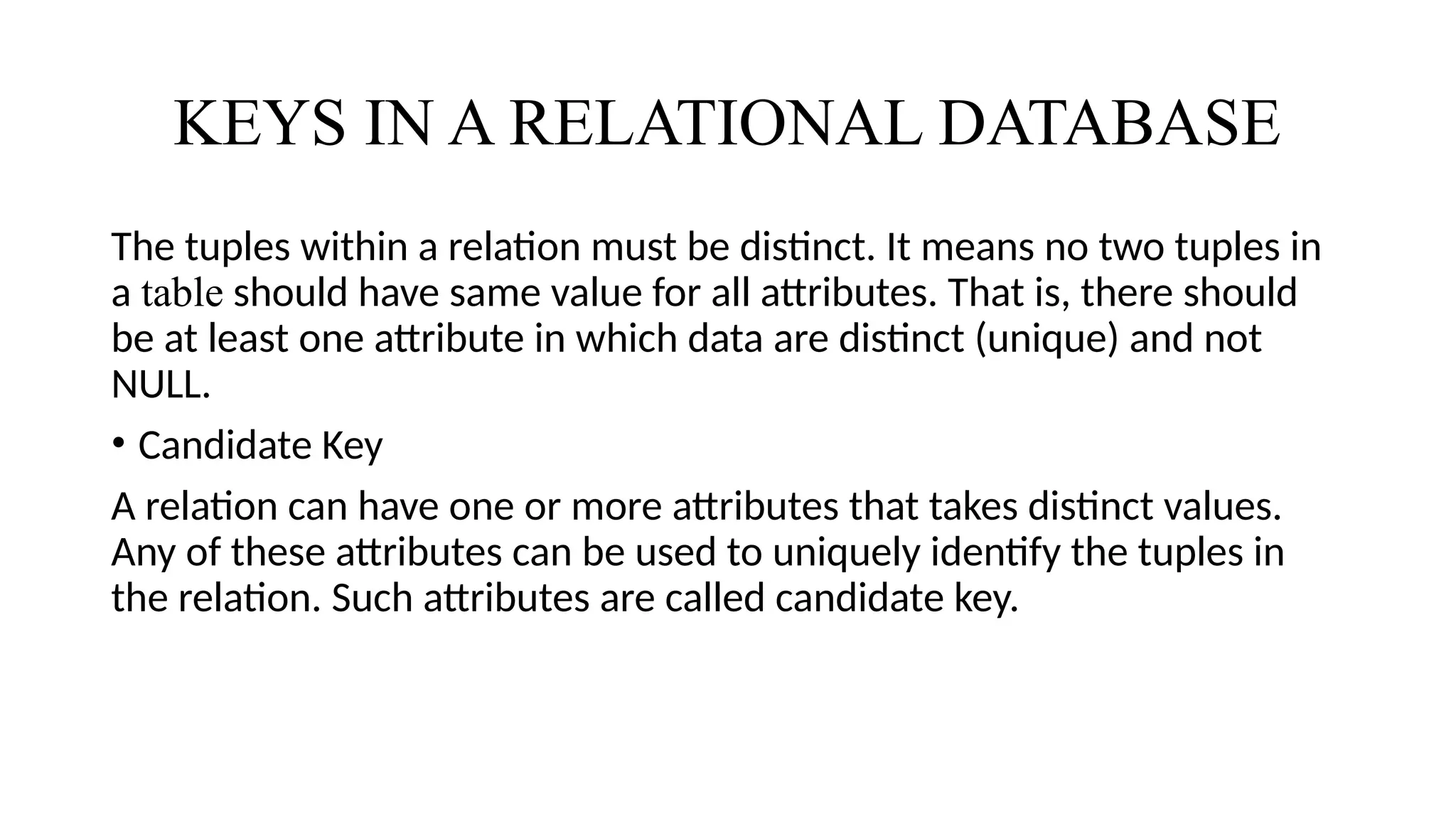 KEYS IN A RELATIONAL DATABASE
The tuples within a relation must be distinct. It means no two tuples in
a table should have same value for all attributes. That is, there should
be at least one attribute in which data are distinct (unique) and not
NULL.
• Candidate Key
A relation can have one or more attributes that takes distinct values.
Any of these attributes can be used to uniquely identify the tuples in
the relation. Such attributes are called candidate key.
 
