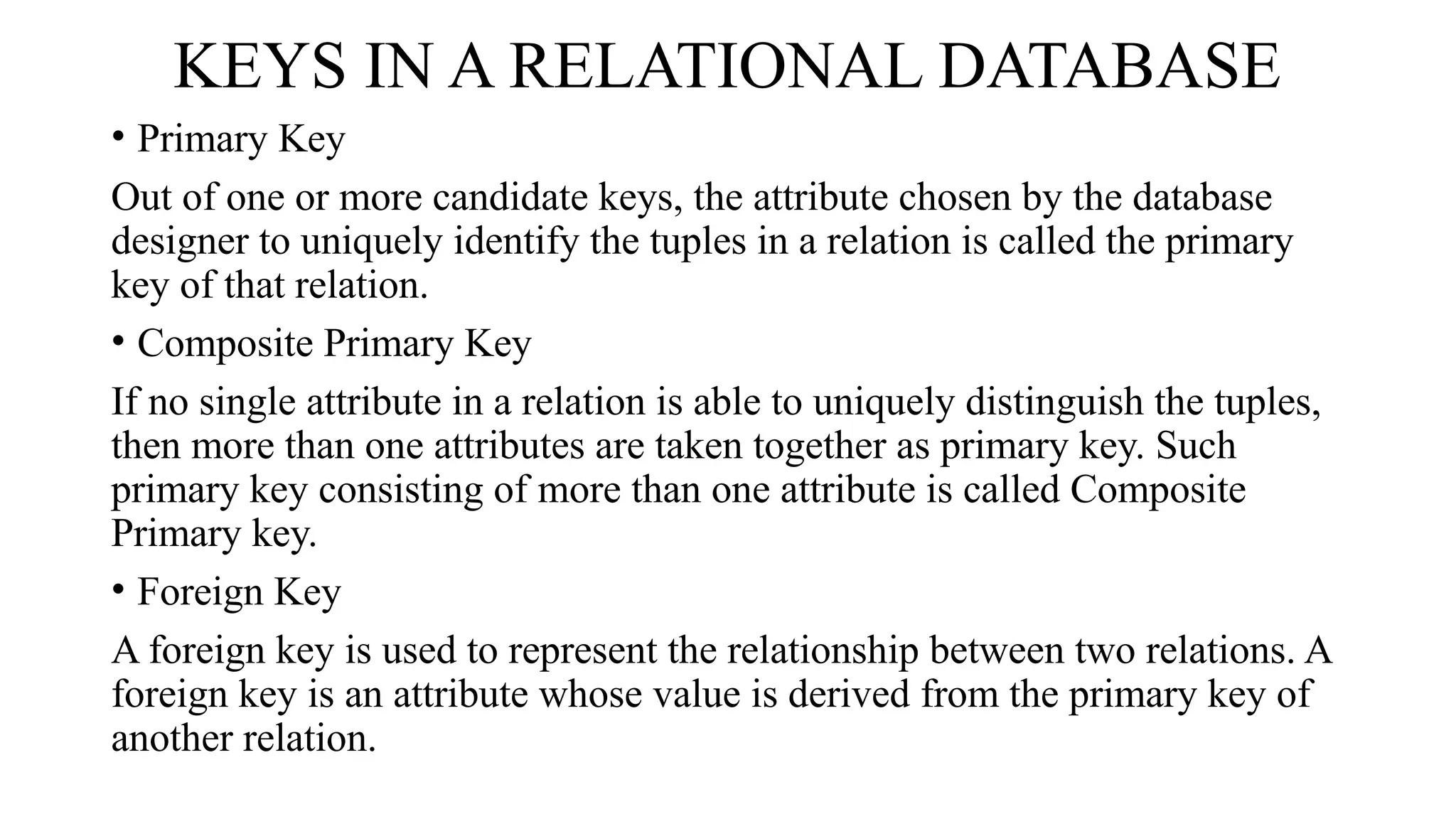 KEYS IN A RELATIONAL DATABASE
• Primary Key
Out of one or more candidate keys, the attribute chosen by the database
designer to uniquely identify the tuples in a relation is called the primary
key of that relation.
• Composite Primary Key
If no single attribute in a relation is able to uniquely distinguish the tuples,
then more than one attributes are taken together as primary key. Such
primary key consisting of more than one attribute is called Composite
Primary key.
• Foreign Key
A foreign key is used to represent the relationship between two relations. A
foreign key is an attribute whose value is derived from the primary key of
another relation.
 
