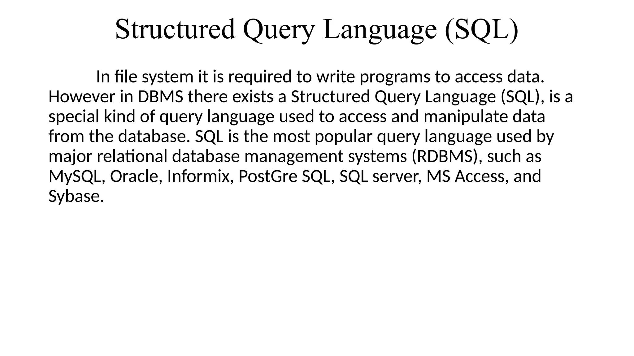 Structured Query Language (SQL)
In file system it is required to write programs to access data.
However in DBMS there exists a Structured Query Language (SQL), is a
special kind of query language used to access and manipulate data
from the database. SQL is the most popular query language used by
major relational database management systems (RDBMS), such as
MySQL, Oracle, Informix, PostGre SQL, SQL server, MS Access, and
Sybase.
 