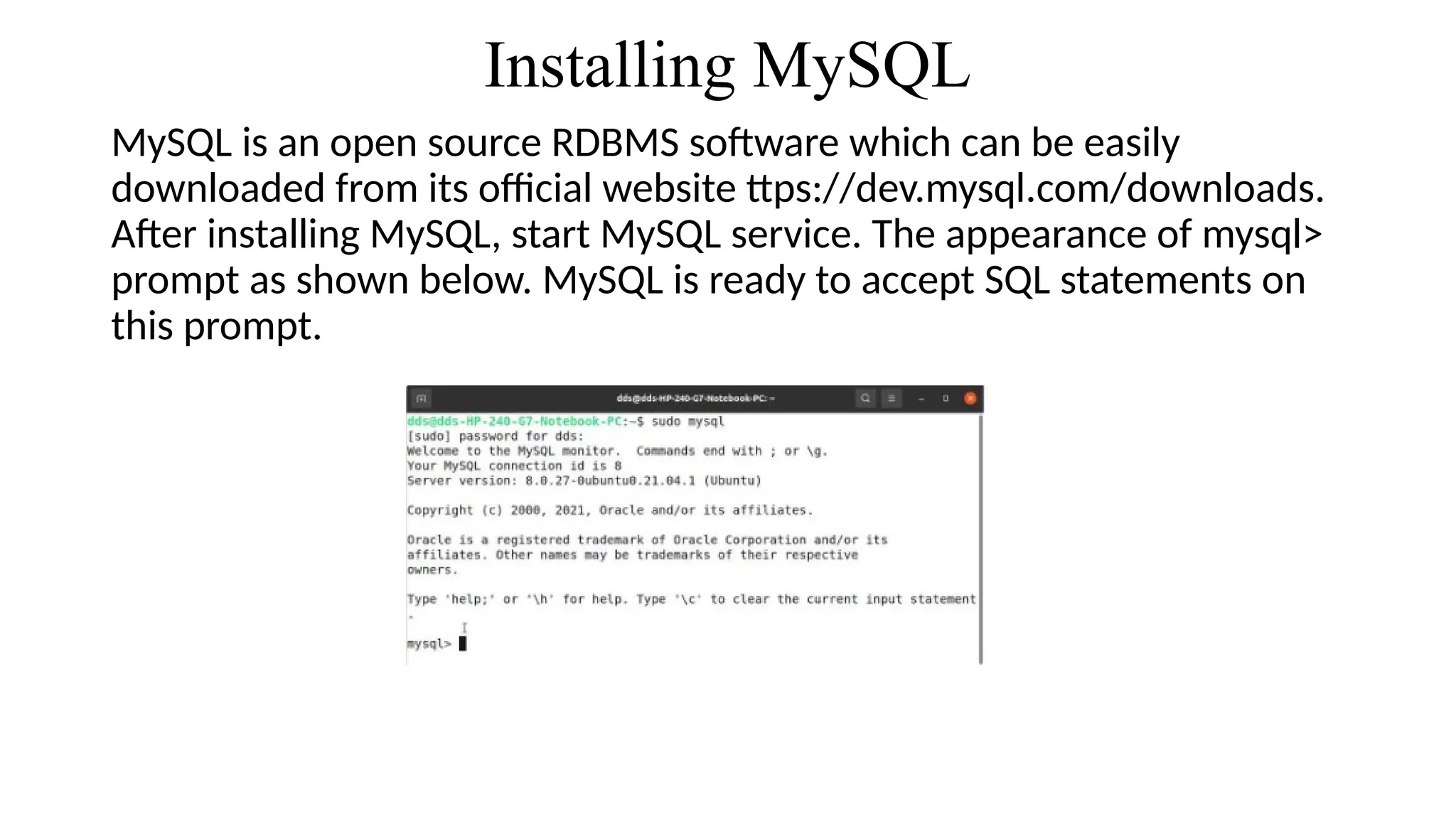 Installing MySQL
MySQL is an open source RDBMS software which can be easily
downloaded from its official website ttps://dev.mysql.com/downloads.
After installing MySQL, start MySQL service. The appearance of mysql>
prompt as shown below. MySQL is ready to accept SQL statements on
this prompt.
 