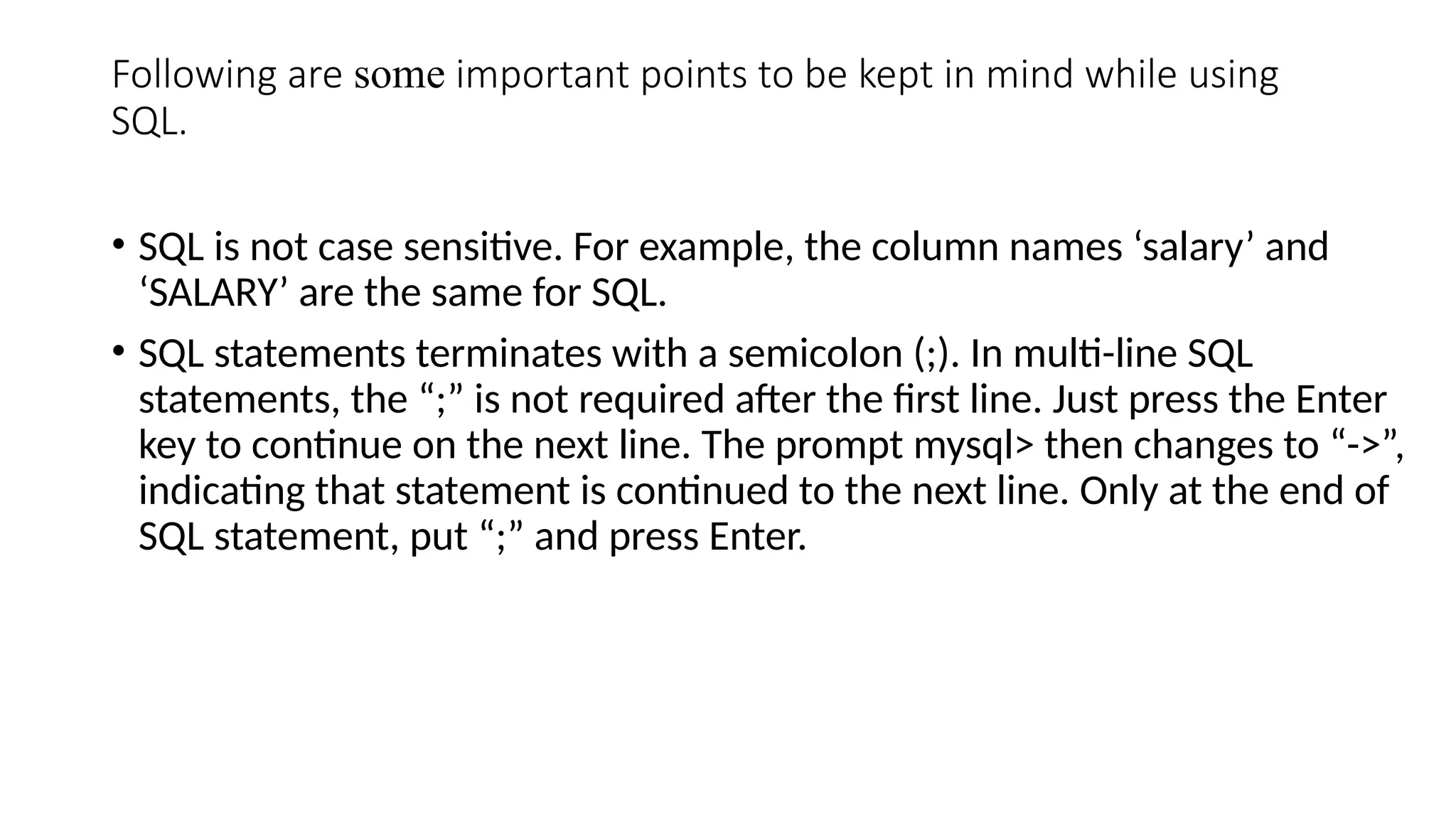 Following are some important points to be kept in mind while using
SQL.
• SQL is not case sensitive. For example, the column names ‘salary’ and
‘SALARY’ are the same for SQL.
• SQL statements terminates with a semicolon (;). In multi-line SQL
statements, the “;” is not required after the first line. Just press the Enter
key to continue on the next line. The prompt mysql> then changes to “->”,
indicating that statement is continued to the next line. Only at the end of
SQL statement, put “;” and press Enter.
 