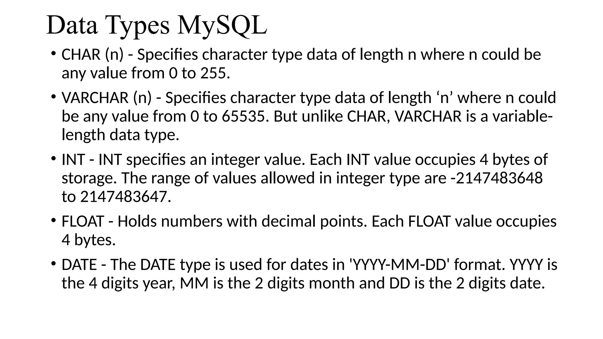 Data Types MySQL
• CHAR (n) - Specifies character type data of length n where n could be
any value from 0 to 255.
• VARCHAR (n) - Specifies character type data of length ‘n’ where n could
be any value from 0 to 65535. But unlike CHAR, VARCHAR is a variable-
length data type.
• INT - INT specifies an integer value. Each INT value occupies 4 bytes of
storage. The range of values allowed in integer type are -2147483648
to 2147483647.
• FLOAT - Holds numbers with decimal points. Each FLOAT value occupies
4 bytes.
• DATE - The DATE type is used for dates in 'YYYY-MM-DD' format. YYYY is
the 4 digits year, MM is the 2 digits month and DD is the 2 digits date.
 