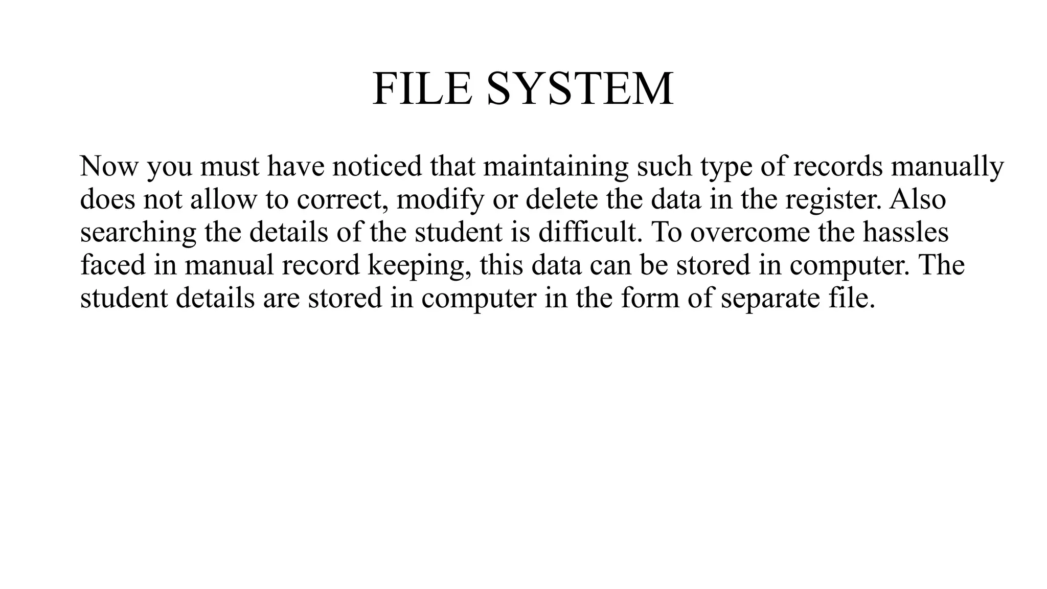FILE SYSTEM
Now you must have noticed that maintaining such type of records manually
does not allow to correct, modify or delete the data in the register. Also
searching the details of the student is difficult. To overcome the hassles
faced in manual record keeping, this data can be stored in computer. The
student details are stored in computer in the form of separate file.
 