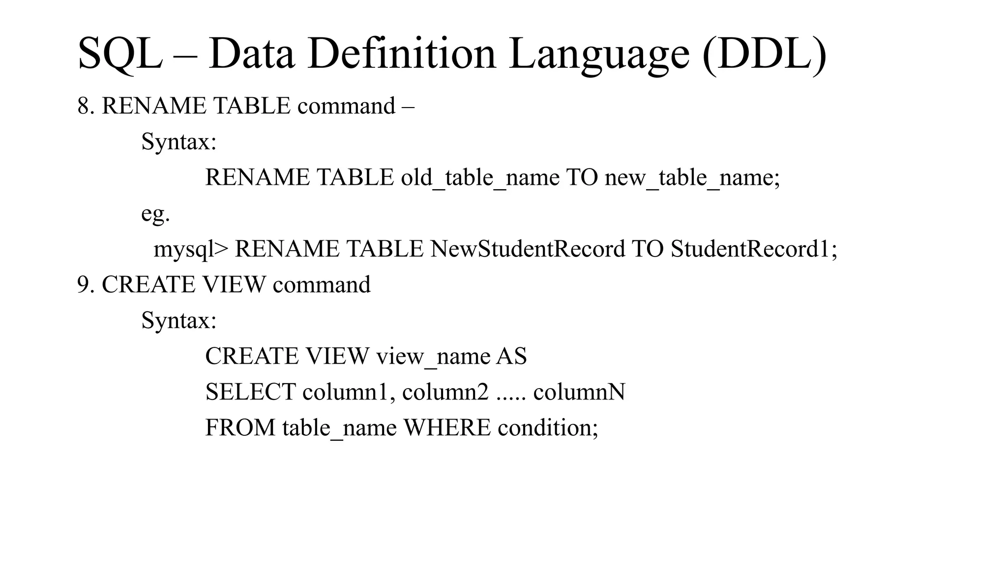 SQL – Data Definition Language (DDL)
8. RENAME TABLE command –
Syntax:
RENAME TABLE old_table_name TO new_table_name;
eg.
mysql> RENAME TABLE NewStudentRecord TO StudentRecord1;
9. CREATE VIEW command
Syntax:
CREATE VIEW view_name AS
SELECT column1, column2 ..... columnN
FROM table_name WHERE condition;
 