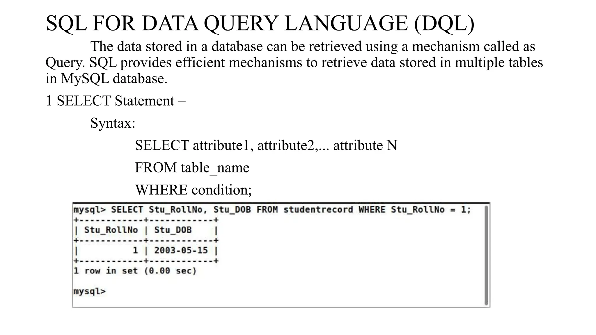 SQL FOR DATA QUERY LANGUAGE (DQL)
The data stored in a database can be retrieved using a mechanism called as
Query. SQL provides efficient mechanisms to retrieve data stored in multiple tables
in MySQL database.
1 SELECT Statement –
Syntax:
SELECT attribute1, attribute2,... attribute N
FROM table_name
WHERE condition;
 