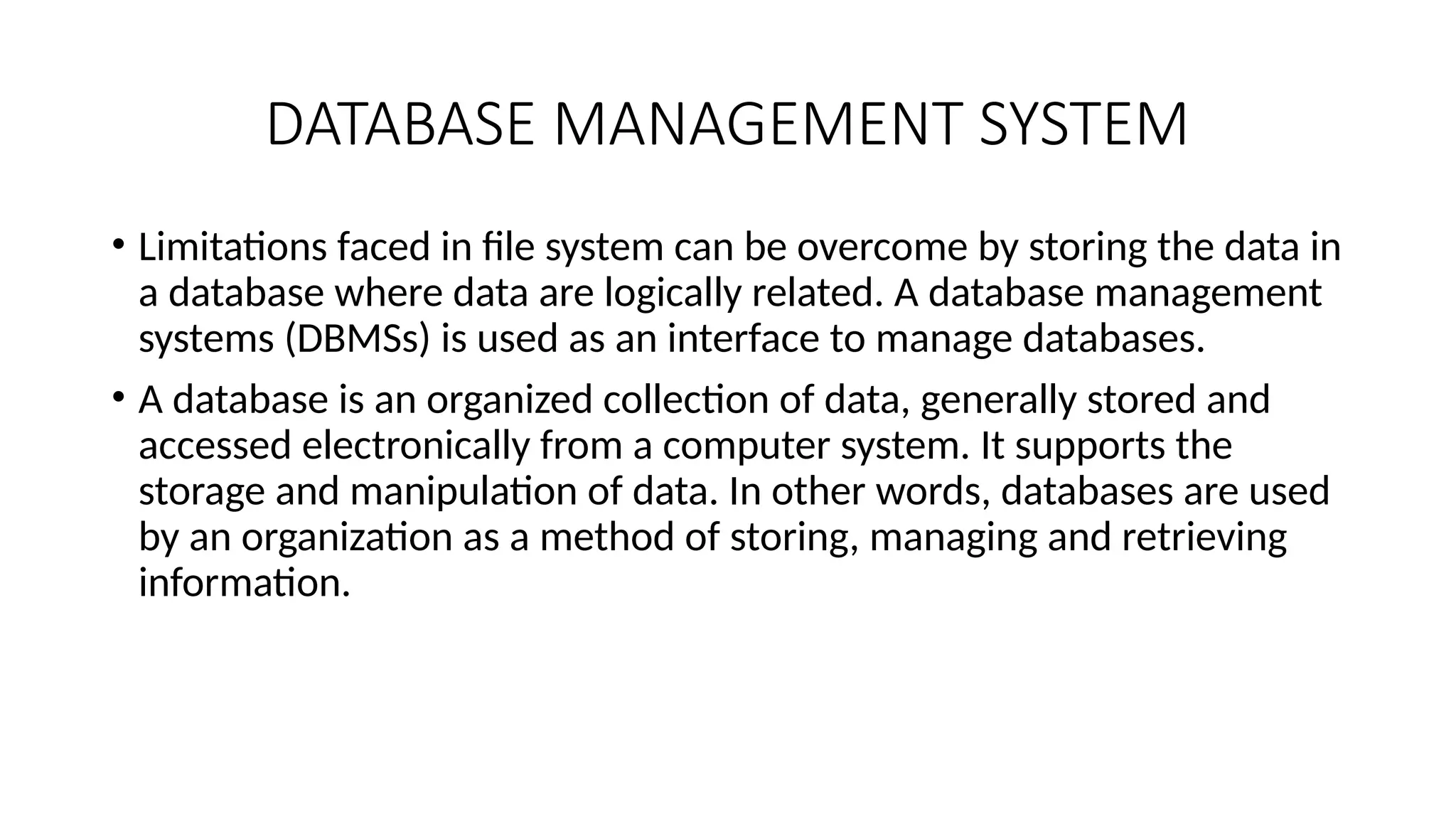 DATABASE MANAGEMENT SYSTEM
• Limitations faced in file system can be overcome by storing the data in
a database where data are logically related. A database management
systems (DBMSs) is used as an interface to manage databases.
• A database is an organized collection of data, generally stored and
accessed electronically from a computer system. It supports the
storage and manipulation of data. In other words, databases are used
by an organization as a method of storing, managing and retrieving
information.
 