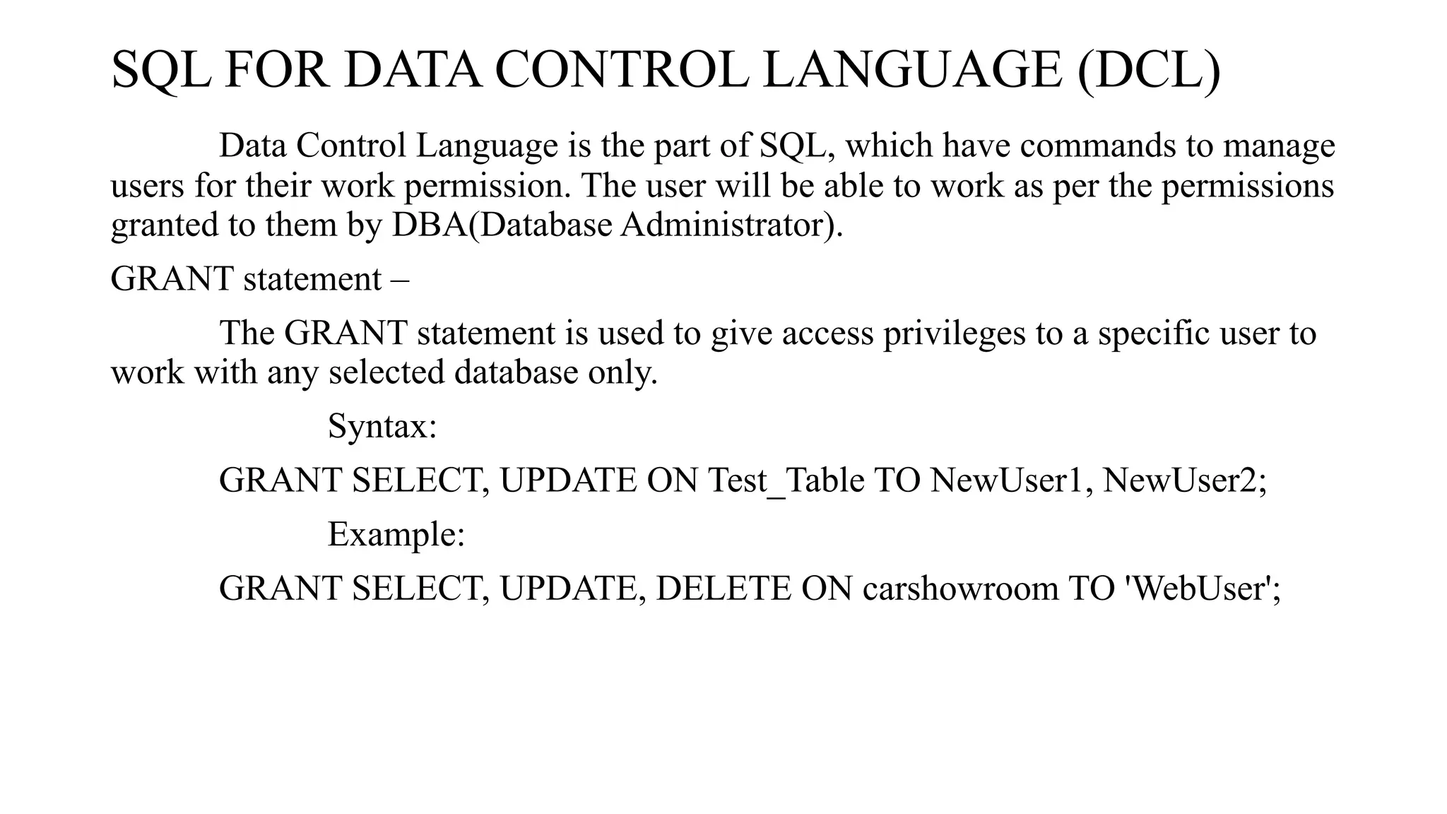 SQL FOR DATA CONTROL LANGUAGE (DCL)
Data Control Language is the part of SQL, which have commands to manage
users for their work permission. The user will be able to work as per the permissions
granted to them by DBA(Database Administrator).
GRANT statement –
The GRANT statement is used to give access privileges to a specific user to
work with any selected database only.
Syntax:
GRANT SELECT, UPDATE ON Test_Table TO NewUser1, NewUser2;
Example:
GRANT SELECT, UPDATE, DELETE ON carshowroom TO 'WebUser';
 