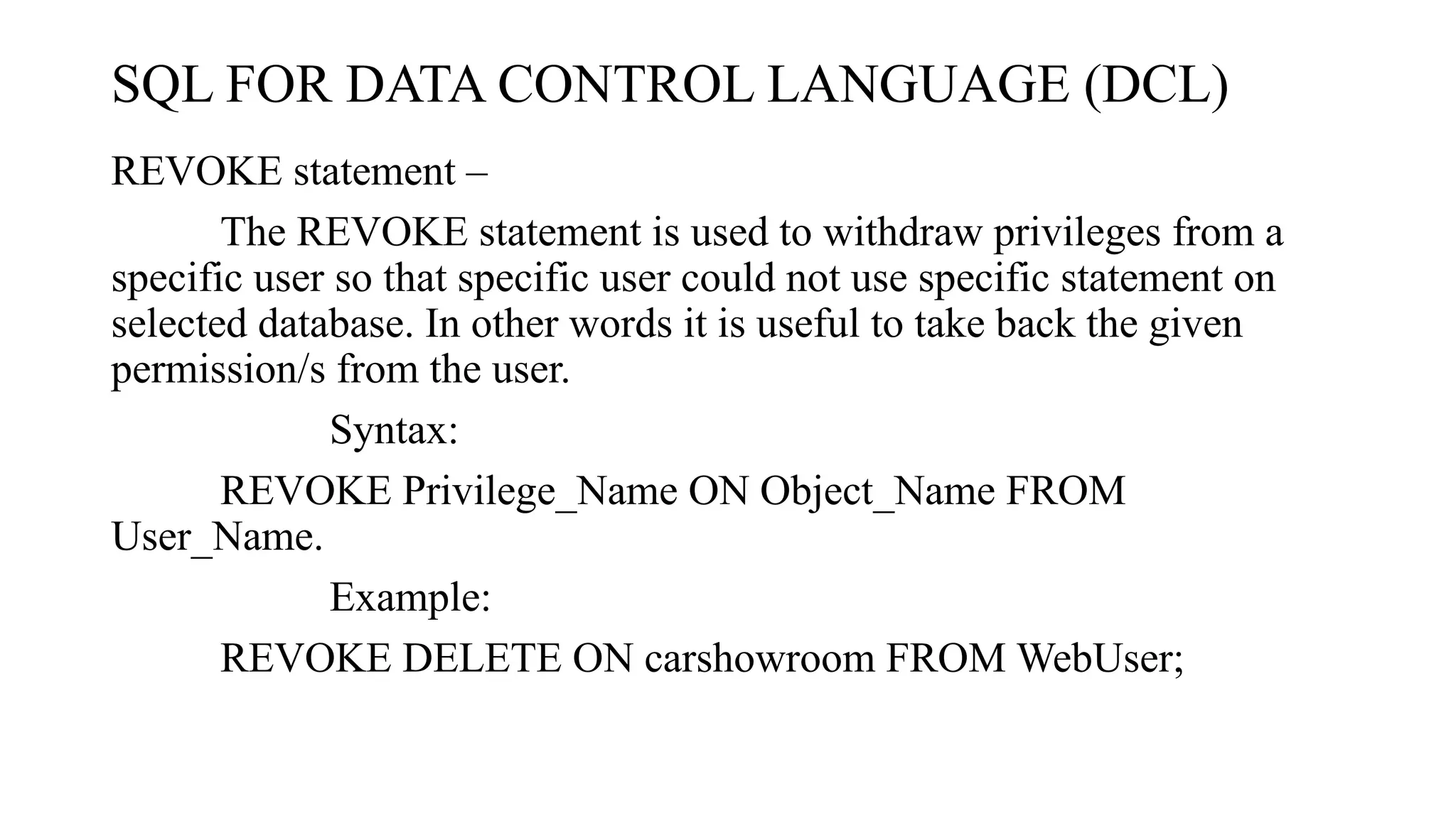 SQL FOR DATA CONTROL LANGUAGE (DCL)
REVOKE statement –
The REVOKE statement is used to withdraw privileges from a
specific user so that specific user could not use specific statement on
selected database. In other words it is useful to take back the given
permission/s from the user.
Syntax:
REVOKE Privilege_Name ON Object_Name FROM
User_Name.
Example:
REVOKE DELETE ON carshowroom FROM WebUser;
 