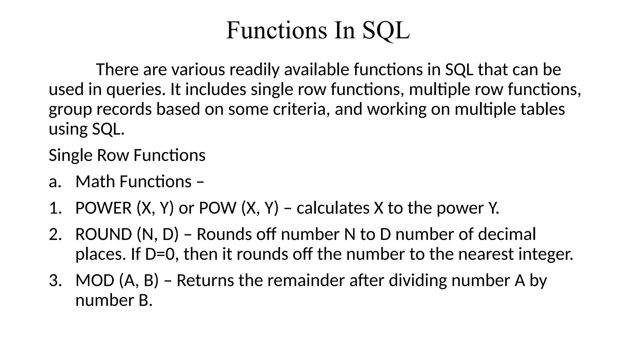 Functions In SQL
There are various readily available functions in SQL that can be
used in queries. It includes single row functions, multiple row functions,
group records based on some criteria, and working on multiple tables
using SQL.
Single Row Functions
a. Math Functions –
1. POWER (X, Y) or POW (X, Y) – calculates X to the power Y.
2. ROUND (N, D) – Rounds off number N to D number of decimal
places. If D=0, then it rounds off the number to the nearest integer.
3. MOD (A, B) – Returns the remainder after dividing number A by
number B.
 