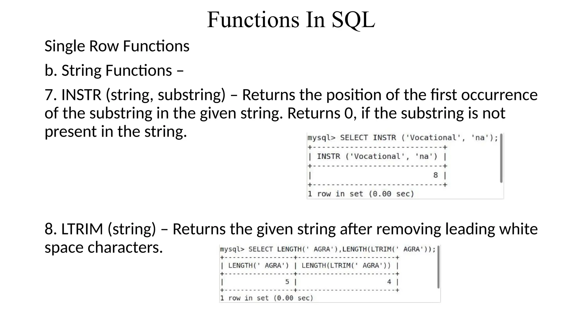 Functions In SQL
Single Row Functions
b. String Functions –
7. INSTR (string, substring) – Returns the position of the first occurrence
of the substring in the given string. Returns 0, if the substring is not
present in the string.
8. LTRIM (string) – Returns the given string after removing leading white
space characters.
 