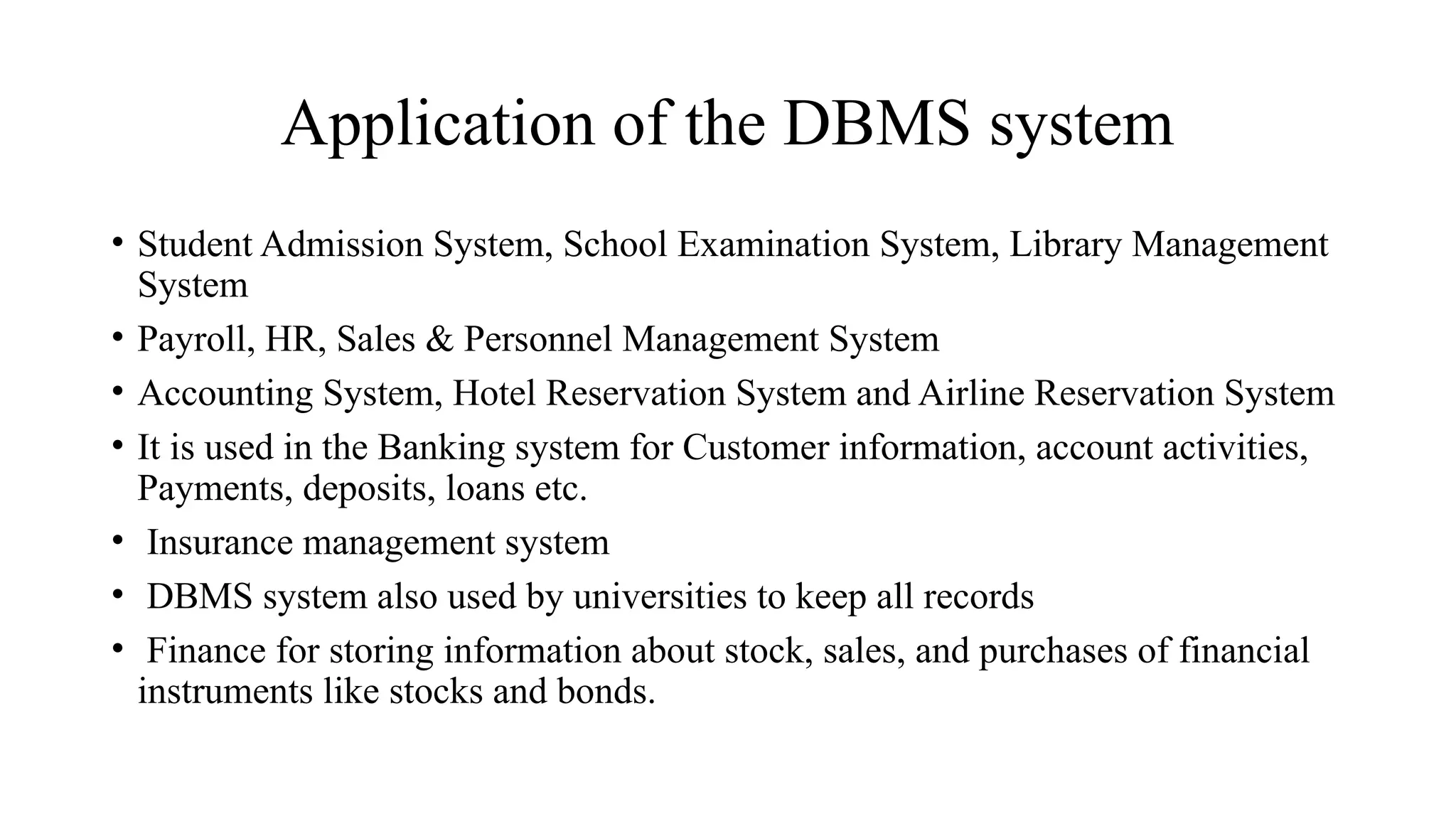 Application of the DBMS system
• Student Admission System, School Examination System, Library Management
System
• Payroll, HR, Sales & Personnel Management System
• Accounting System, Hotel Reservation System and Airline Reservation System
• It is used in the Banking system for Customer information, account activities,
Payments, deposits, loans etc.
• Insurance management system
• DBMS system also used by universities to keep all records
• Finance for storing information about stock, sales, and purchases of financial
instruments like stocks and bonds.
 