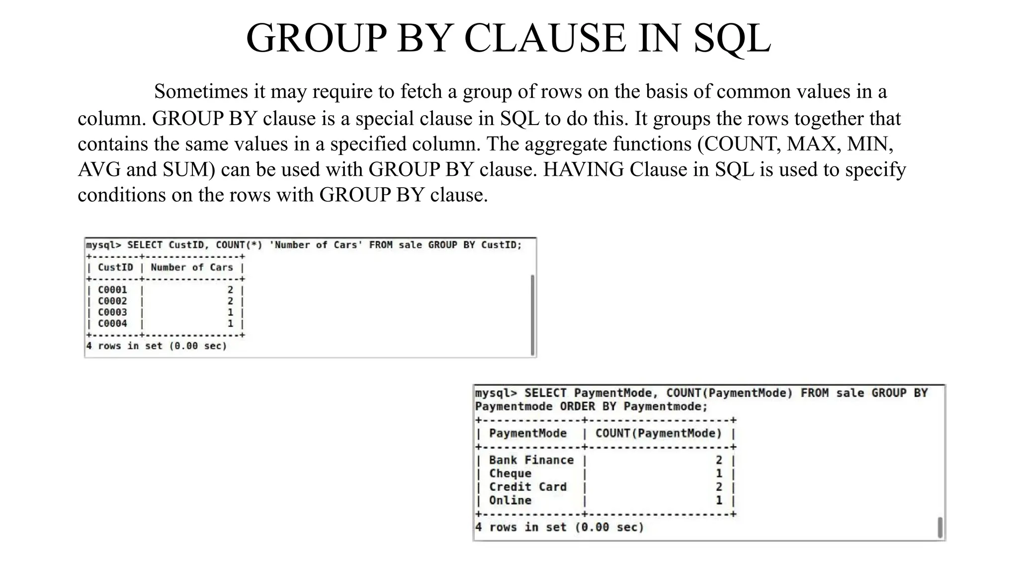 GROUP BY CLAUSE IN SQL
Sometimes it may require to fetch a group of rows on the basis of common values in a
column. GROUP BY clause is a special clause in SQL to do this. It groups the rows together that
contains the same values in a specified column. The aggregate functions (COUNT, MAX, MIN,
AVG and SUM) can be used with GROUP BY clause. HAVING Clause in SQL is used to specify
conditions on the rows with GROUP BY clause.
 